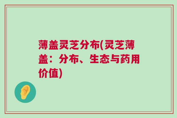 薄盖灵芝分布(灵芝薄盖:分布、生态与药用价值) 薄盖灵芝分布(灵芝薄盖:分布、生态与药用价值)