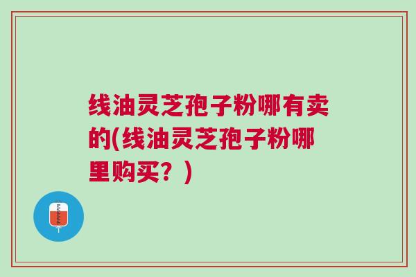 线油灵芝孢子粉哪有卖的(线油灵芝孢子粉哪里购买？)