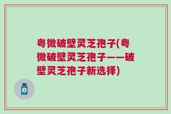 粤微破壁灵芝孢子(粤微破壁灵芝孢子——破壁灵芝孢子新选择) 粤微破壁灵芝孢子(粤微破壁灵芝孢子——破壁灵芝孢子新选择)