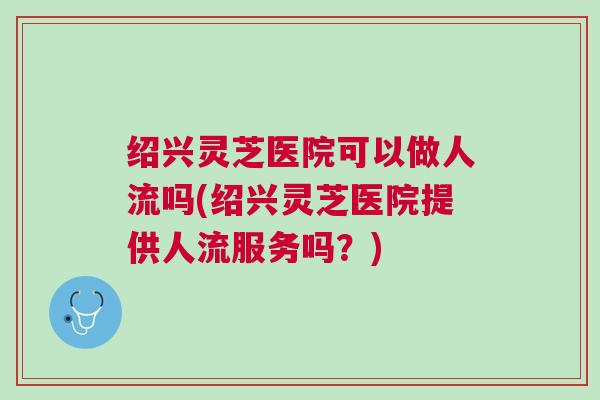 绍兴灵芝医院可以做人流吗(绍兴灵芝医院提供人流服务吗？)