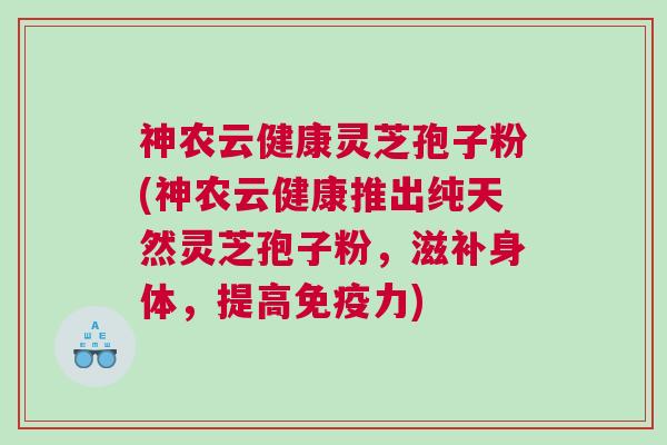 神农云健康灵芝孢子粉(神农云健康推出纯天然灵芝孢子粉,滋补身体,提高免疫力)