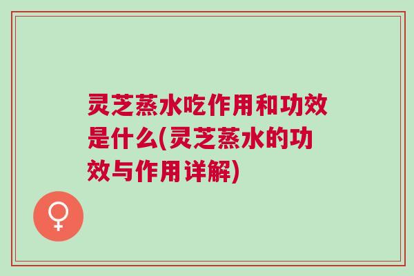 灵芝蒸水吃作用和功效是什么(灵芝蒸水的功效与作用详解) 灵芝蒸水吃作用和功效是什么(灵芝蒸水的功效与作用详解)