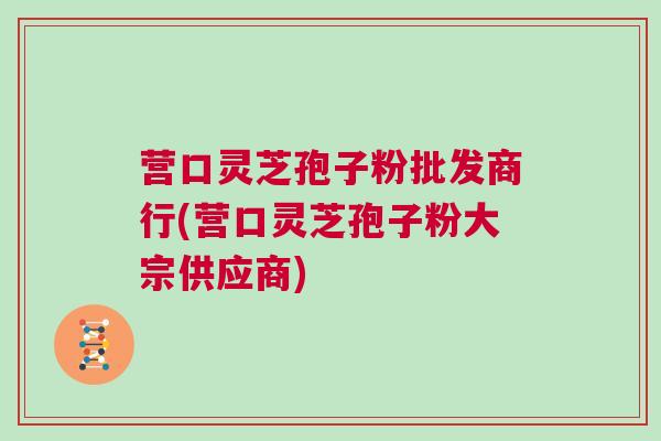 营口灵芝孢子粉批发商行(营口灵芝孢子粉大宗供应商)
