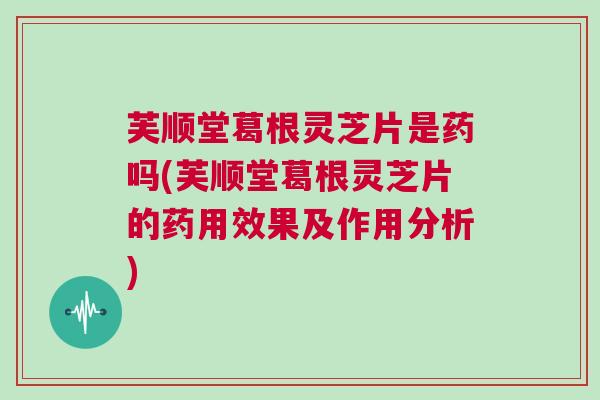 芙顺堂葛根灵芝片是药吗(芙顺堂葛根灵芝片的药用效果及作用分析)
