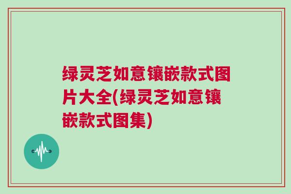 绿灵芝如意镶嵌款式图片大全(绿灵芝如意镶嵌款式图集)