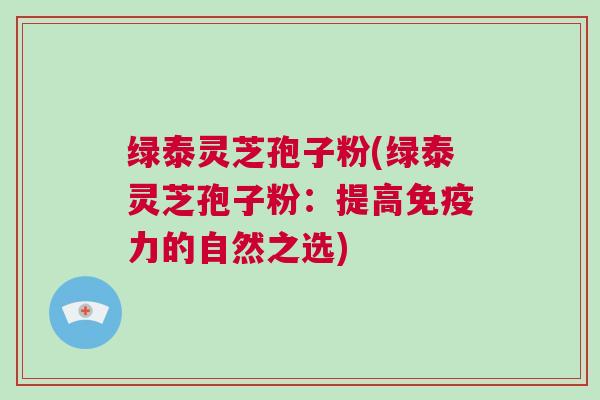 绿泰灵芝孢子粉(绿泰灵芝孢子粉：提高免疫力的自然之选)
