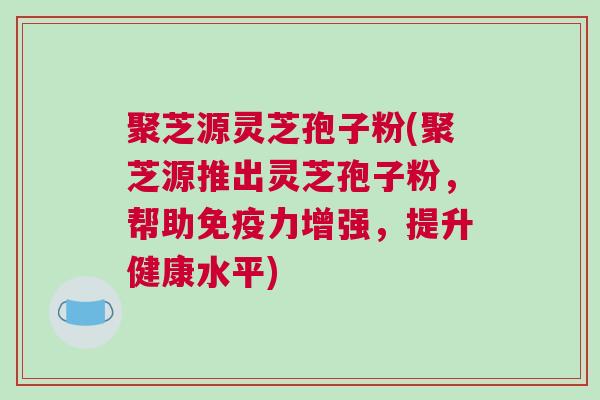 聚芝源灵芝孢子粉(聚芝源推出灵芝孢子粉，帮助免疫力增强，提升健康水平)