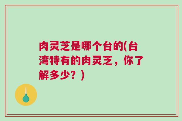 肉灵芝是哪个台的(台湾特有的肉灵芝，你了解多少？)