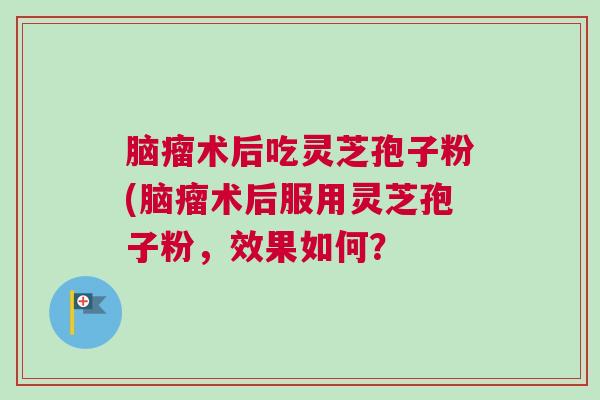 脑瘤术后吃灵芝孢子粉(脑瘤术后服用灵芝孢子粉，效果如何？