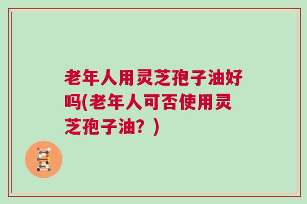 老年人用灵芝孢子油好吗(老年人可否使用灵芝孢子油?) 老年人用灵芝孢子油好吗(老年人可否使用灵芝孢子油?)