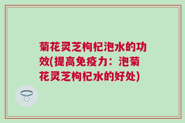 菊花灵芝枸杞泡水的功效(提高免疫力：泡菊花灵芝枸杞水的好处)