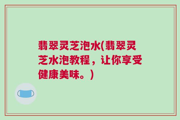 翡翠灵芝泡水(翡翠灵芝水泡教程，让你享受健康美味。)