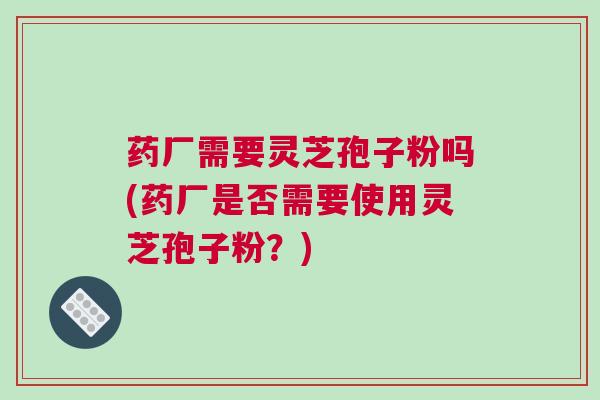 药厂需要灵芝孢子粉吗(药厂是否需要使用灵芝孢子粉？)