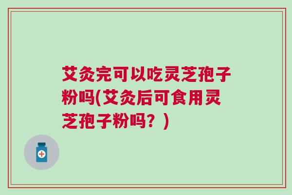 艾灸完可以吃灵芝孢子粉吗(艾灸后可食用灵芝孢子粉吗?) 艾灸完可以吃灵芝孢子粉吗(艾灸后可食用灵芝孢子粉吗?)