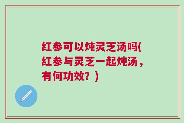 红参可以炖灵芝汤吗(红参与灵芝一起炖汤，有何功效？)