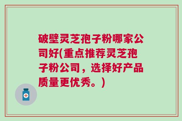 破壁灵芝孢子粉哪家公司好(重点推荐灵芝孢子粉公司,选择好产品质量更优秀。) 破壁灵芝孢子粉哪家公司好(重点推荐灵芝孢子粉公司,选择好产品质量更优秀。)
