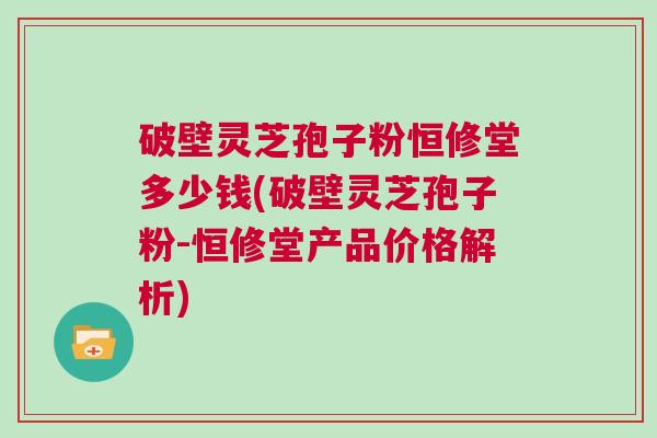 破壁灵芝孢子粉恒修堂多少钱(破壁灵芝孢子粉-恒修堂产品价格解析)