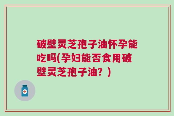 破壁灵芝孢子油怀孕能吃吗(孕妇能否食用破壁灵芝孢子油？)