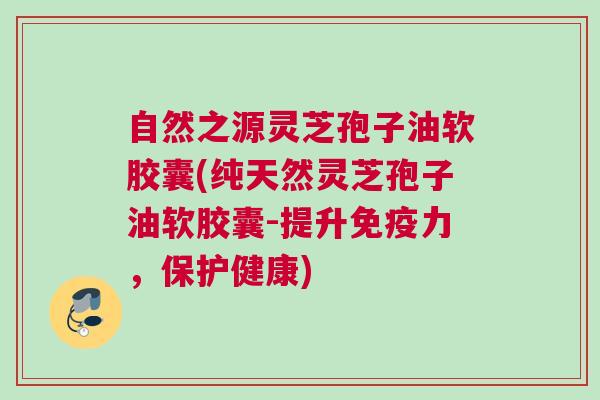 自然之源灵芝孢子油软胶囊(纯天然灵芝孢子油软胶囊-提升免疫力，保护健康)