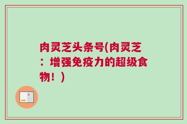 肉灵芝头条号(肉灵芝：增强免疫力的超级食物！)