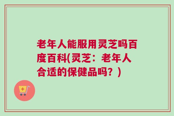 老年人能服用灵芝吗百度百科(灵芝：老年人合适的保健品吗？)