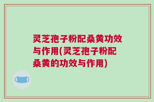 灵芝孢子粉配桑黄功效与作用(灵芝孢子粉配桑黄的功效与作用) 灵芝孢子粉配桑黄功效与作用(灵芝孢子粉配桑黄的功效与作用)