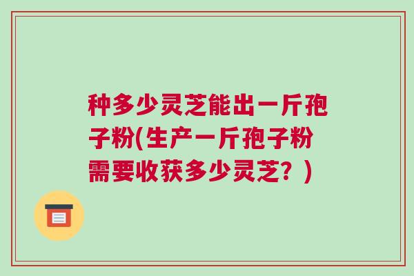 种多少灵芝能出一斤孢子粉(生产一斤孢子粉需要收获多少灵芝？)