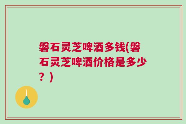 磐石灵芝啤酒多钱(磐石灵芝啤酒价格是多少？)