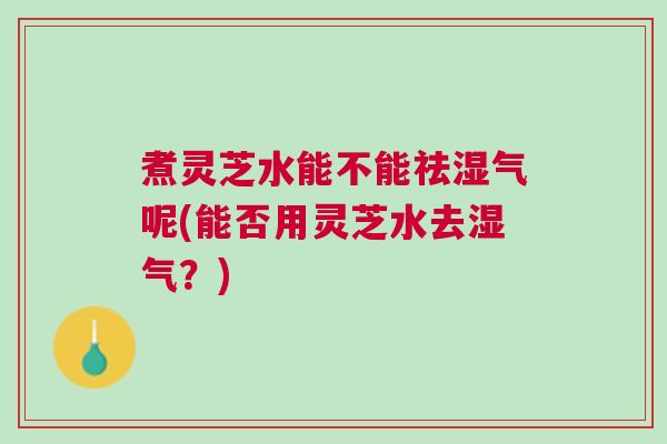 煮灵芝水能不能祛湿气呢(能否用灵芝水去湿气？)