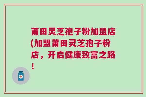 莆田灵芝孢子粉加盟店(加盟莆田灵芝孢子粉店，开启健康致富之路！