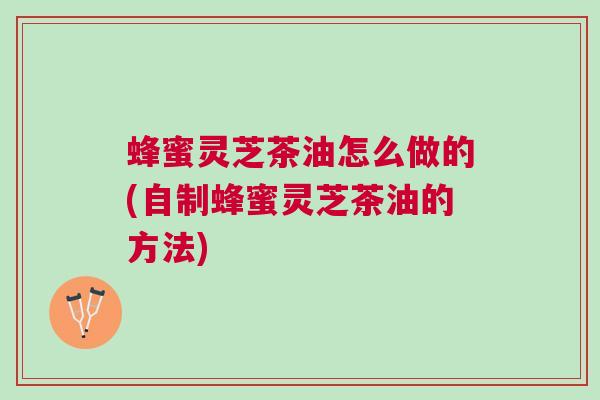 蜂蜜灵芝茶油怎么做的(自制蜂蜜灵芝茶油的方法)