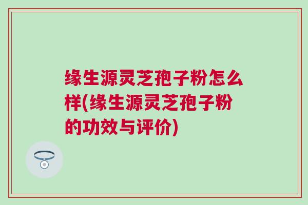 缘生源灵芝孢子粉怎么样(缘生源灵芝孢子粉的功效与评价)