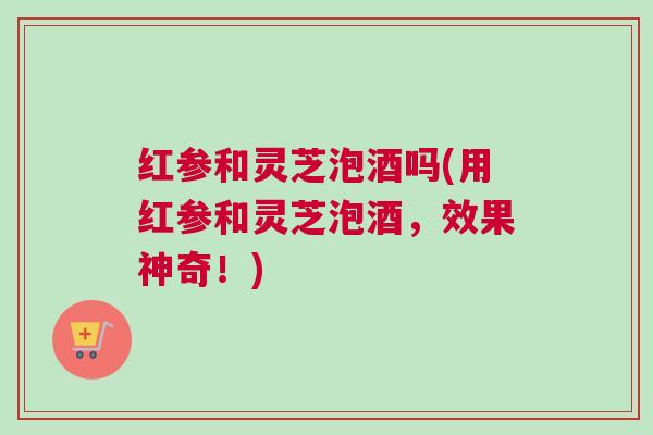 红参和灵芝泡酒吗(用红参和灵芝泡酒，效果神奇！)