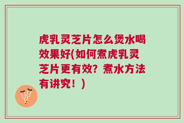 虎乳灵芝片怎么煲水喝效果好(如何煮虎乳灵芝片更有效？煮水方法有讲究！)