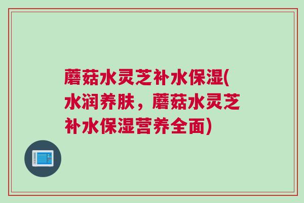 蘑菇水灵芝补水保湿(水润养肤,蘑菇水灵芝补水保湿营养全面) 蘑菇水灵芝补水保湿(水润养肤,蘑菇水灵芝补水保湿营养全面)