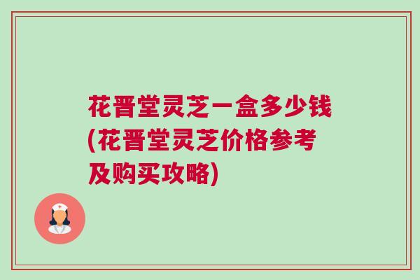 花晋堂灵芝一盒多少钱(花晋堂灵芝价格参考及购买攻略)
