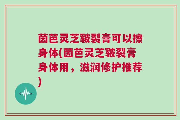茵芭灵芝皲裂膏可以擦身体(茵芭灵芝皲裂膏身体用,滋润修护推荐) 茵芭灵芝皲裂膏可以擦身体(茵芭灵芝皲裂膏身体用,滋润修护推荐)