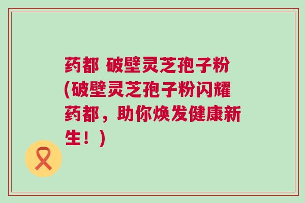 药都 破壁灵芝孢子粉(破壁灵芝孢子粉闪耀药都，助你焕发健康新生！)