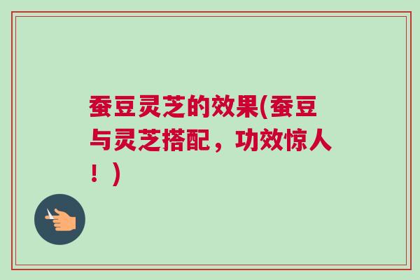 蚕豆灵芝的效果(蚕豆与灵芝搭配,功效惊人!) 蚕豆灵芝的效果(蚕豆与灵芝搭配,功效惊人!)