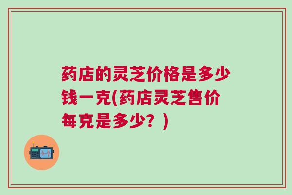 药店的灵芝价格是多少钱一克(药店灵芝售价每克是多少?) 药店的灵芝价格是多少钱一克(药店灵芝售价每克是多少?)
