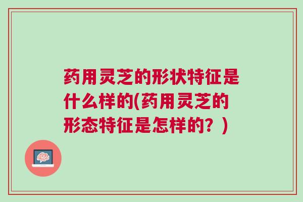 药用灵芝的形状特征是什么样的(药用灵芝的形态特征是怎样的？)