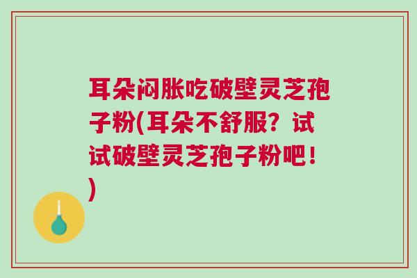 耳朵闷胀吃破壁灵芝孢子粉(耳朵不舒服?试试破壁灵芝孢子粉吧!) 耳朵闷胀吃破壁灵芝孢子粉(耳朵不舒服?试试破壁灵芝孢子粉吧!)
