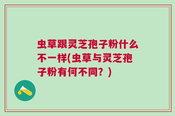 虫草跟灵芝孢子粉什么不一样(虫草与灵芝孢子粉有何不同？)