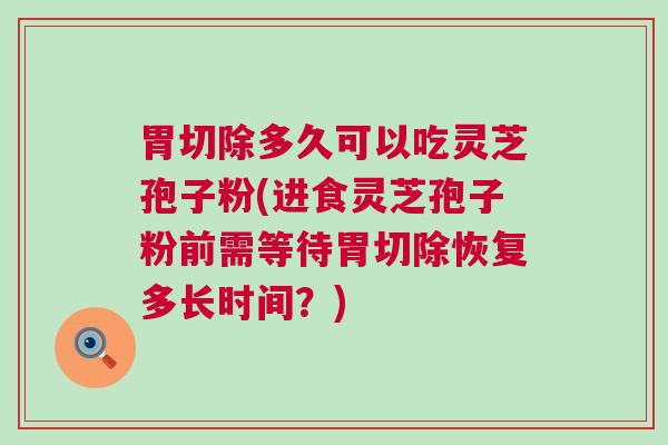 胃切除多久可以吃灵芝孢子粉(进食灵芝孢子粉前需等待胃切除恢复多长时间？)