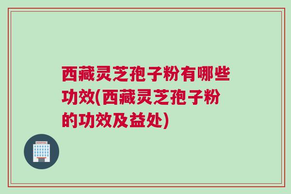 西藏灵芝孢子粉有哪些功效(西藏灵芝孢子粉的功效及益处)