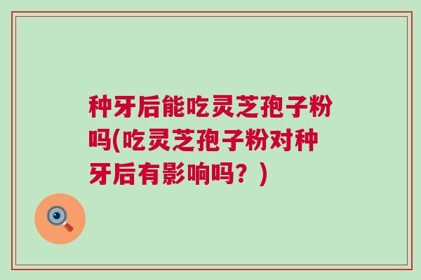种牙后能吃灵芝孢子粉吗(吃灵芝孢子粉对种牙后有影响吗?) 种牙后能吃灵芝孢子粉吗(吃灵芝孢子粉对种牙后有影响吗?)