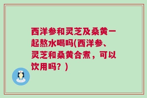 西洋参和灵芝及桑黄一起熬水喝吗(西洋参、灵芝和桑黄合煮，可以饮用吗？)