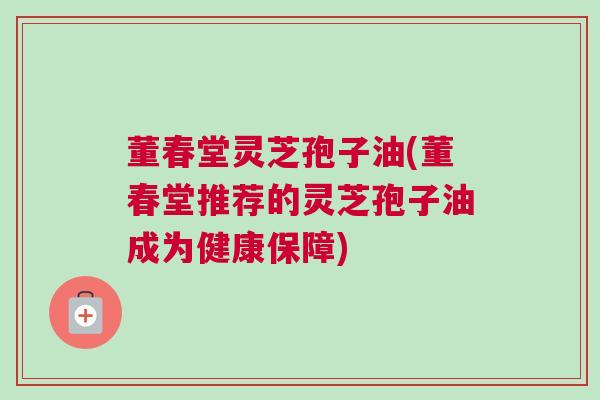 董春堂灵芝孢子油(董春堂推荐的灵芝孢子油成为健康保障) 董春堂灵芝孢子油(董春堂推荐的灵芝孢子油成为健康保障)