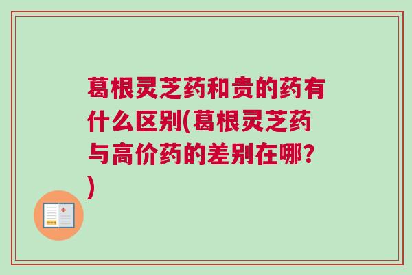 葛根灵芝药和贵的药有什么区别(葛根灵芝药与高价药的差别在哪？)