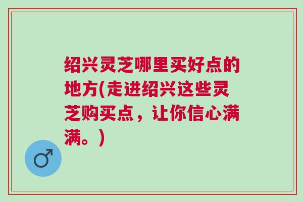 绍兴灵芝哪里买好点的地方(走进绍兴这些灵芝购买点，让你信心满满。)